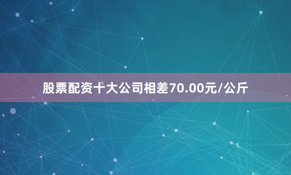 股票配资十大公司相差70.00元/公斤