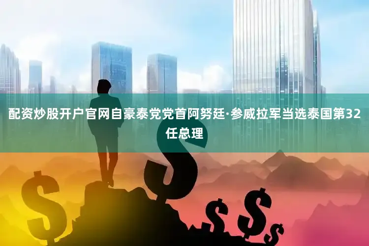 配资炒股开户官网自豪泰党党首阿努廷·参威拉军当选泰国第32任总理