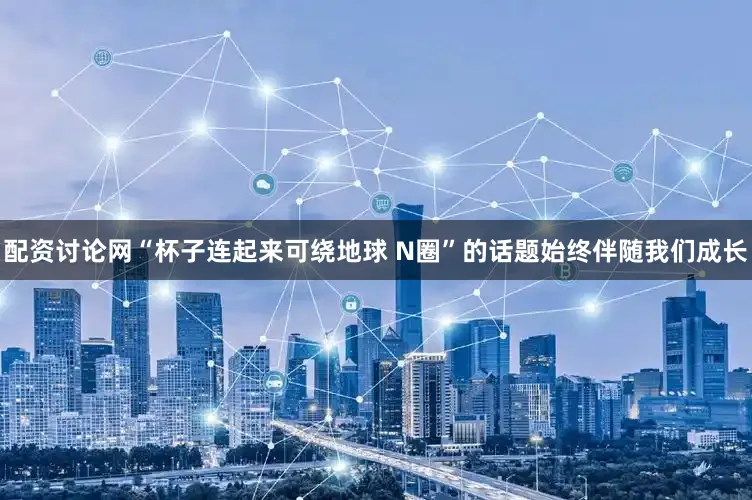 配资讨论网“杯子连起来可绕地球 N圈”的话题始终伴随我们成长